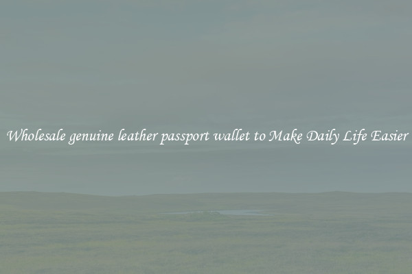 Wholesale genuine leather passport wallet to Make Daily Life Easier