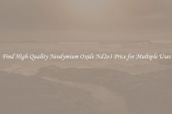 Find High-Quality Neodymium Oxide Nd2o3 Price for Multiple Uses
